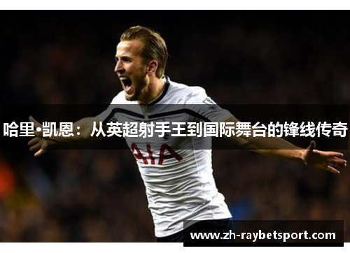 哈里·凯恩：从英超射手王到国际舞台的锋线传奇